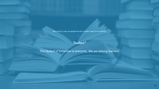 Student*
The student of tomorrow is everyone. We are lifelong learners.
With all this in mind, we decided the term ‘student’ needs to be redeﬁned:
11
 