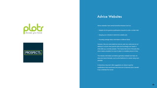 Advice websites have several beneﬁcial features such as:
• Insights into the general qualiﬁcations required to enter a certain ﬁeld
• Gauging your interests to determine suitable jobs
• Providing average salary information of different ﬁelds
However, they are novel platforms that are used very rarely and do not
attempt to uncover what speciﬁc skills and knowledge one needs or
what skills you currently possess. This means that some of the jobs they
show maybe unrealistic for some to attain in a suitable amount of time.
The industry information provided is generally outdated and does not
show any future forecasts, such as the likelihood of a career being soon
obsolete.
Furthermore, they don’t offer suggestions on where to get the
qualiﬁcations they recommend and what sort of ﬁnancial cost or beneﬁt
if you undertake the course.
Advice Websites
18
 