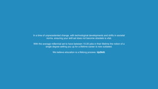 In a time of unprecedented change, with technological developments and shifts in societal
norms, ensuring your skill set does not become obsolete is vital.  
 
With the average millennial set to have between 15-20 jobs in their lifetime the notion of a
single degree setting you up for a lifetime career is now outdated.
We believe education is a lifelong process. UpSkill.
 
