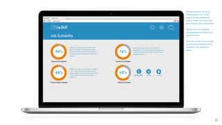 After their proﬁle has been set up,
UpSkill generates a list of career
prospects that are suitable to the
student’s* proﬁle. This is based upon
their experience, skills and personality.
They can then scroll through the
options gauging which ones are most
interesting to them.
Some career metrics, such as average
salary and career satisfaction will be
highlighted to help the selection
process.
21
§
 