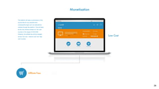 28
Monetisation
?
Afﬁliate Fees
Low Cost
The platform will take a commission of the
course fees for any students who
consequently signs up to an educational
institute through the platform. This will likely
be the only revenue stream for ‘low cost’
courses in the range of £100-£400.
However, this afﬁliate fee will be charged
across ‘low cost’, ‘medium cost’ and ‘high
cost’ courses.
 