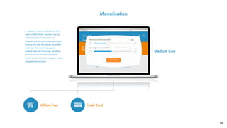 29
Monetisation
?
Afﬁliate Fees
Medium Cost
?
Credit Card
In regards to ‘medium cost’ courses, in the
region of £800-£3,500, students* may not
necessarily need to take a loan out.
However, as there is still a signiﬁcant upfront
ﬁnancial hit to take the platform would offer a
credit card. This would help support
students* with they living costs, something
that may well be extremely valuable for
mature students that need to support a family
alongside their education.
 