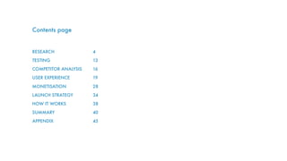 Contents page
RESEARCH
TESTING
COMPETITOR ANALYSIS
USER EXPERIENCE
MONETISATION
LAUNCH STRATEGY
HOW IT WORKS
SUMMARY
APPENDIX
4
13
16
19
28
34
38
40
45
 