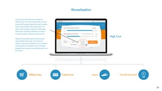 31
Monetisation
?
Current Accounts
High Cost
LoansCredit Card
£10,000 £1,100 £11,100
£10,800
As you can see the student will be offered two
different loans. One for the individual with no current
account with the given bank and the other for existing
current account holders with the given bank - the
latter of which will offer a reduced more favourable
interest rate. Through this mechanism, we hope to
increase the uptake of Barclays current accounts.
Despite this favourable interest rate reducing the
banks potential proﬁt margin on the initial loan
offering, on the basis the students* will be investing in
further education and therefore have an increased
projected future earning it is a worthwhile upfront cost
for the bank.
Afﬁliate Fees
Named Bank
 