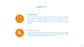 UpSkills 2.0…
Respected Brand
We envision that UpSkill will become synonymous with high standards, self-directed and self-initiated
learning. Unlike LinkedIn, employers will reliably know what courses the user has taken through our
service. Furthermore, it will indicate a motivated individual that wants to be the best they can be. An
Upskills student* is at the frontier of their industry and striving to have the edge over competing
candidates.
Business Interaction
A large problem recruitment departments have is the overwhelming number of under qualiﬁed applicants.
We think UpSkill can help with this. Employers will be able to pay to access a service where they can view
and search our student* base for people with the skills they are seeking.
41
 