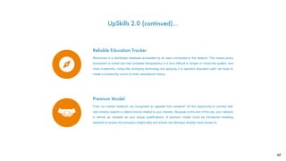 Reliable Education Tracker
Blockchain is a distributed database accessible by all users connected to the network. This means every
transaction is visible and has complete transparency. It is thus difﬁcult to tamper or revise the system, and
more trustworthy. Using this emerging technology but applying it to people's education path, we hope to
create a trustworthy record of ones’ educational history.
Premium Model
From our market research, we recognised an appetite from students* for the opportunity to connect with
real industry experts or attend events related to your industry. Because at the end of the day, your network
is almost as valuable as your actual qualiﬁcations. A premium model could be introduced enabling
students to access the exclusive insight talks and events that Barclays already have access to.
UpSkills 2.0 (continued)…
42
 