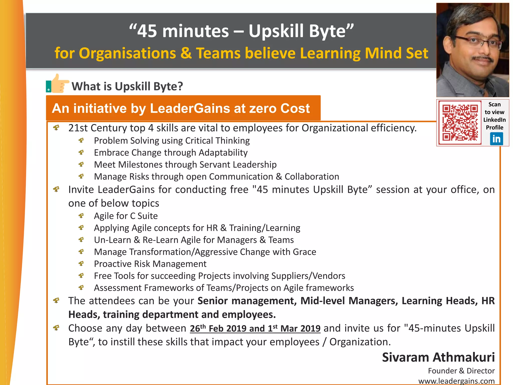 “45 minutes – Upskill Byte”
for Organisations & Teams believe Learning Mind Set
What is Upskill Byte?
21st Century top 4 skills are vital to employees for Organizational efficiency.
Problem Solving using Critical Thinking
Embrace Change through Adaptability
Meet Milestones through Servant Leadership
Manage Risks through open Communication & Collaboration
Invite LeaderGains for conducting free "45 minutes Upskill Byte” session at your office, on
one of below topics
Agile for C Suite
Applying Agile concepts for HR & Training/Learning
Un-Learn & Re-Learn Agile for Managers & Teams
Manage Transformation/Aggressive Change with Grace
Proactive Risk Management
Free Tools for succeeding Projects involving Suppliers/Vendors
Assessment Frameworks of Teams/Projects on Agile frameworks
The attendees can be your Senior management, Mid-level Managers, Learning Heads, HR
Heads, training department and employees.
Choose any day between 26th Feb 2019 and 1st Mar 2019 and invite us for "45-minutes Upskill
Byte“, to instill these skills that impact your employees / Organization.
Sivaram Athmakuri
Founder & Director
www.leadergains.com
An initiative by LeaderGains at zero Cost Scan
to view
LinkedIn
Profile
 