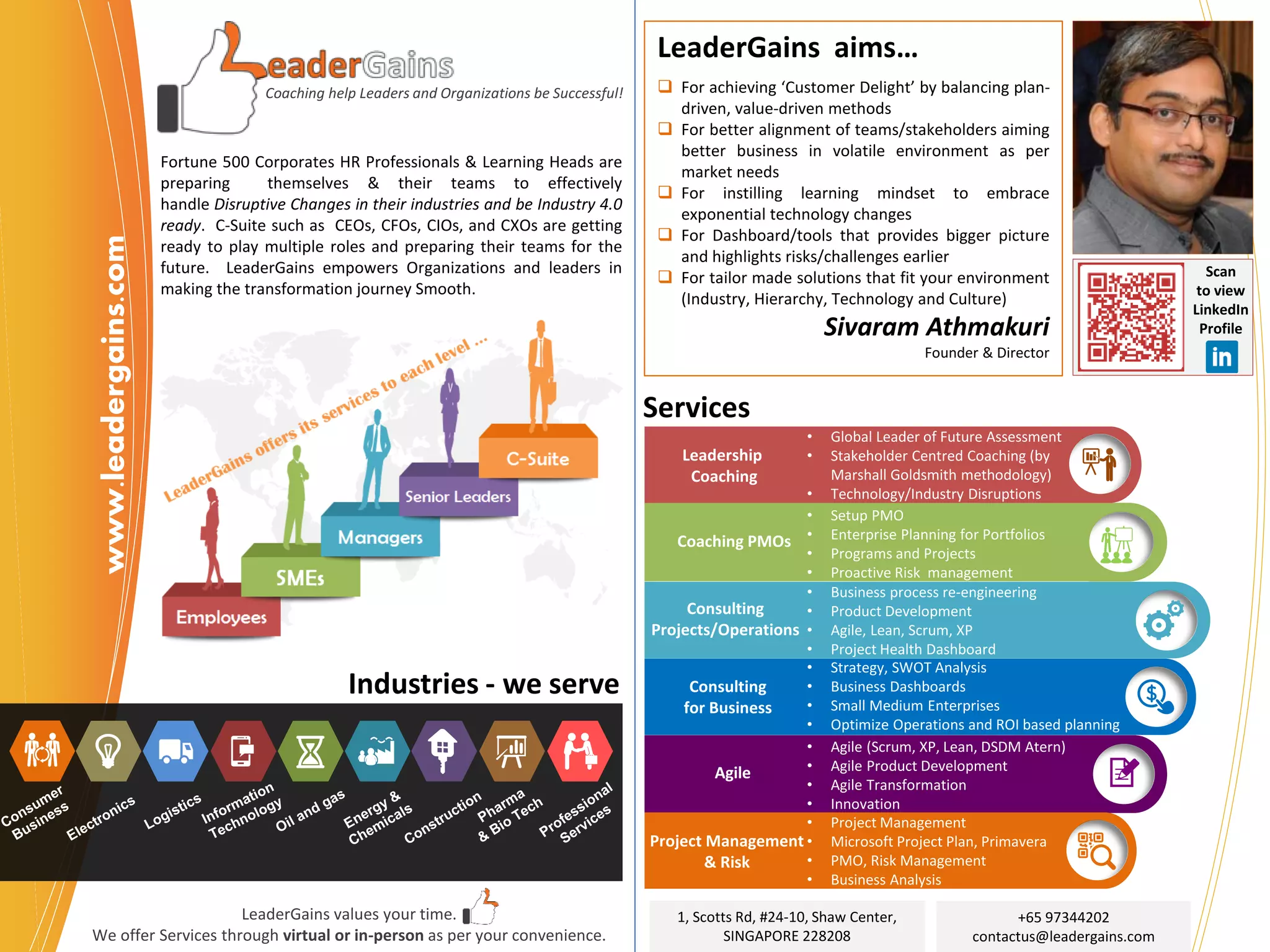 Coaching help Leaders and Organizations be Successful!
Fortune 500 Corporates HR Professionals & Learning Heads are
preparing themselves & their teams to effectively
handle Disruptive Changes in their industries and be Industry 4.0
ready. C-Suite such as CEOs, CFOs, CIOs, and CXOs are getting
ready to play multiple roles and preparing their teams for the
future. LeaderGains empowers Organizations and leaders in
making the transformation journey Smooth.
LeaderGains aims…
❑ For achieving ‘Customer Delight’ by balancing plan-
driven, value-driven methods
❑ For better alignment of teams/stakeholders aiming
better business in volatile environment as per
market needs
❑ For instilling learning mindset to embrace
exponential technology changes
❑ For Dashboard/tools that provides bigger picture
and highlights risks/challenges earlier
❑ For tailor made solutions that fit your environment
(Industry, Hierarchy, Technology and Culture)
Sivaram Athmakuri
Founder & Director
1, Scotts Rd, #24-10, Shaw Center,
SINGAPORE 228208
Scan
to view
LinkedIn
Profile
Leadership
Coaching
• Global Leader of Future Assessment
• Stakeholder Centred Coaching (by
Marshall Goldsmith methodology)
• Technology/Industry Disruptions
Coaching PMOs
• Setup PMO
• Enterprise Planning for Portfolios
• Programs and Projects
• Proactive Risk management
Consulting
Projects/Operations
• Business process re-engineering
• Product Development
• Agile, Lean, Scrum, XP
• Project Health Dashboard
Consulting
for Business
• Strategy, SWOT Analysis
• Business Dashboards
• Small Medium Enterprises
• Optimize Operations and ROI based planning
Agile
• Agile (Scrum, XP, Lean, DSDM Atern)
• Agile Product Development
• Agile Transformation
• Innovation
Project Management
& Risk
• Project Management
• Microsoft Project Plan, Primavera
• PMO, Risk Management
• Business Analysis
+65 97344202
contactus@leadergains.com
Services
LeaderGains values your time.
We offer Services through virtual or in-person as per your convenience.
www.leadergains.com
Industries - we serve
 