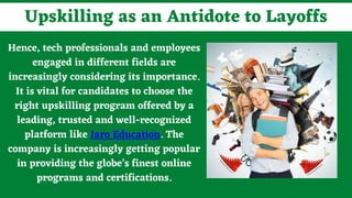 Hence, tech professionals and employees
engaged in different fields are
increasingly considering its importance.
It is vital for candidates to choose the
right upskilling program offered by a
leading, trusted and well-recognized
platform like Jaro Education. The
company is increasingly getting popular
in providing the globe’s finest online
programs and certifications.
Upskilling as an Antidote to Layoffs
 