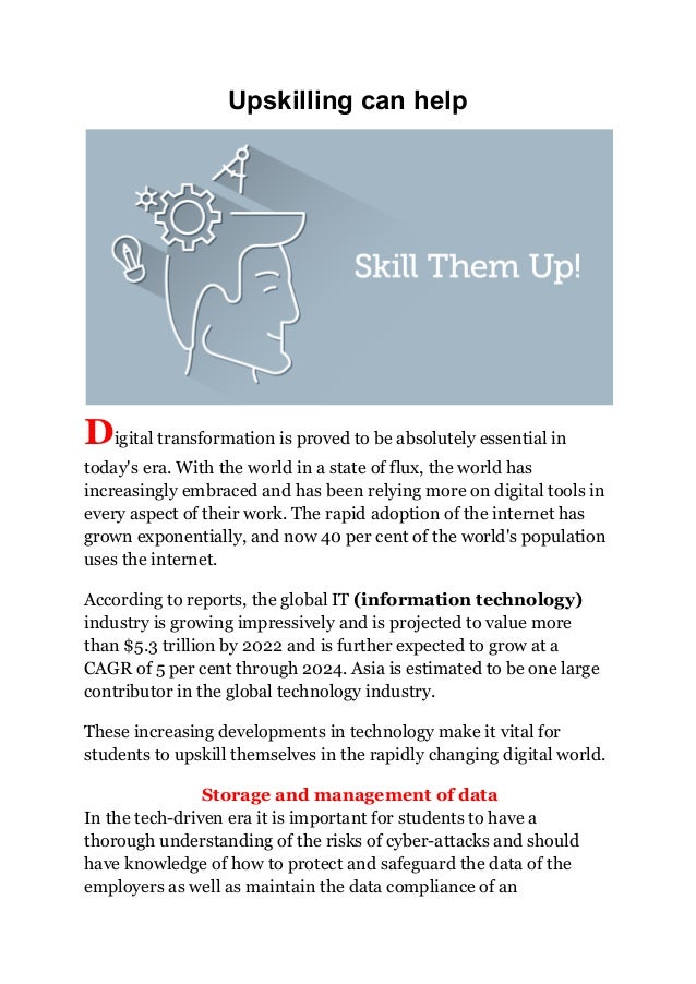 Upskilling can help
Digital transformation is proved to be absolutely essential in
today's era. With the world in a state of flux, the world has
increasingly embraced and has been relying more on digital tools in
every aspect of their work. The rapid adoption of the internet has
grown exponentially, and now 40 per cent of the world's population
uses the internet.
According to reports, the global IT (information technology)
industry is growing impressively and is projected to value more
than $5.3 trillion by 2022 and is further expected to grow at a
CAGR of 5 per cent through 2024. Asia is estimated to be one large
contributor in the global technology industry.
These increasing developments in technology make it vital for
students to upskill themselves in the rapidly changing digital world.
Storage and management of data
In the tech-driven era it is important for students to have a
thorough understanding of the risks of cyber-attacks and should
have knowledge of how to protect and safeguard the data of the
employers as well as maintain the data compliance of an
 