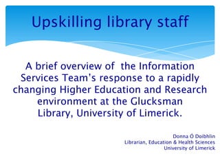 Upskilling library staff
A brief overview of the Information
Services Team’s response to a rapidly
changing Higher Education and Research
environment at the Glucksman
Library, University of Limerick.
Donna Ó Doibhlin
Librarian, Education & Health Sciences
University of Limerick
 