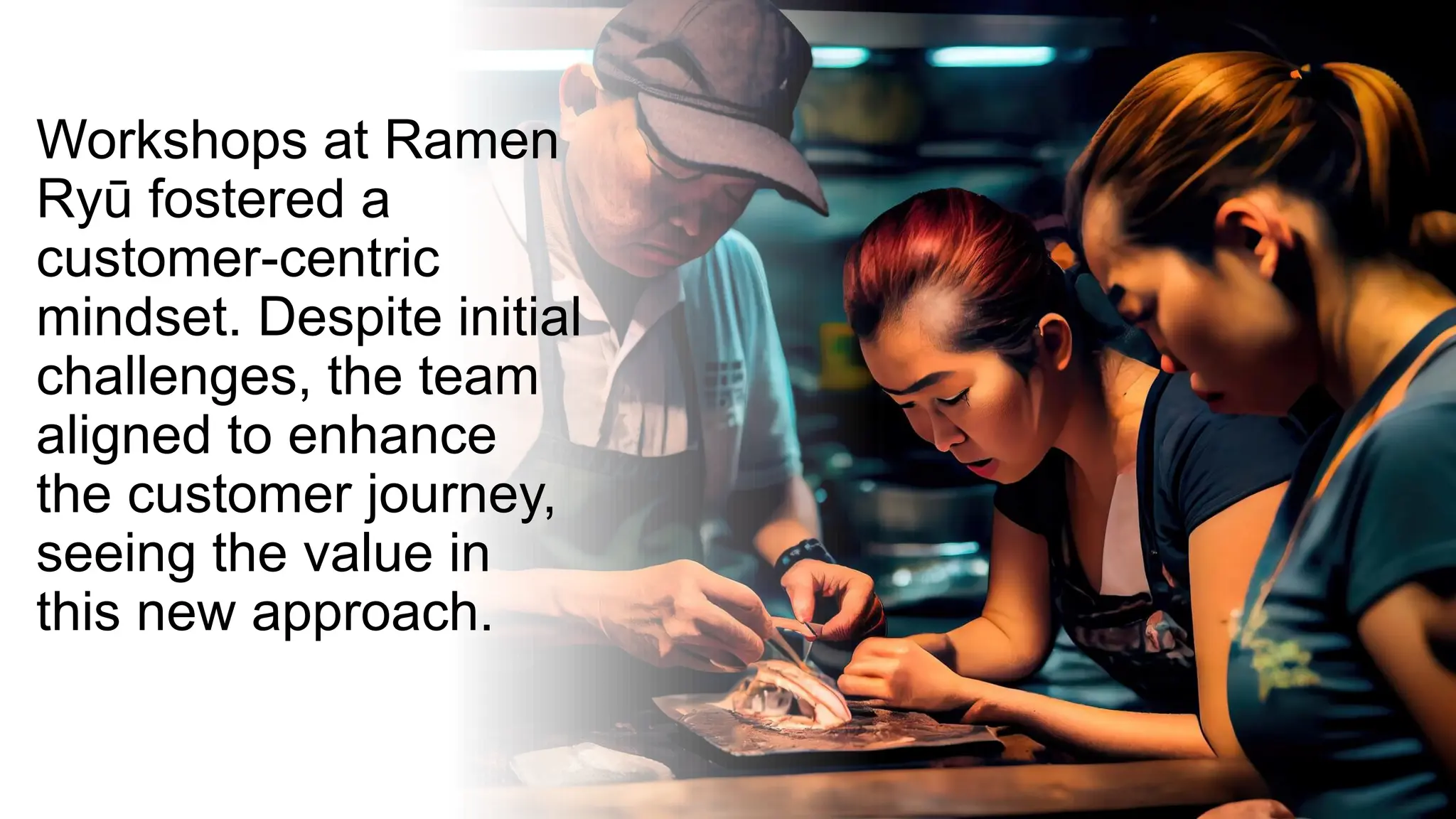 Workshops at Ramen
Ryū fostered a
customer-centric
mindset. Despite initial
challenges, the team
aligned to enhance
the customer journey,
seeing the value in
this new approach.
 