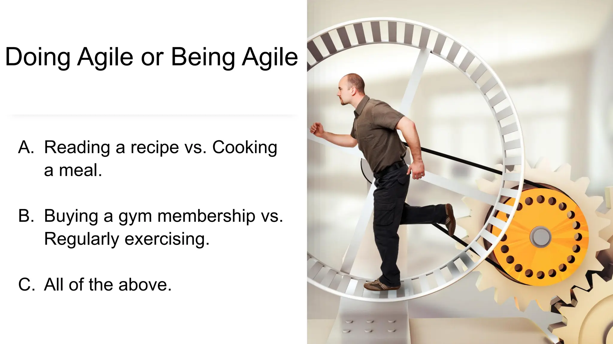 Doing Agile or Being Agile
A. Reading a recipe vs. Cooking
a meal.
B. Buying a gym membership vs.
Regularly exercising.
C. All of the above.
 