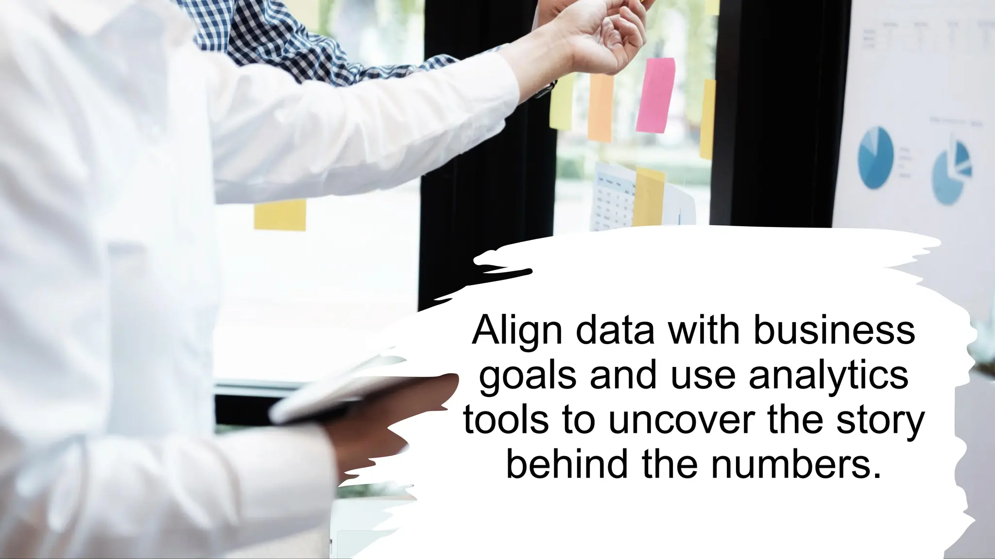 Align data with business
goals and use analytics
tools to uncover the story
behind the numbers.
 
