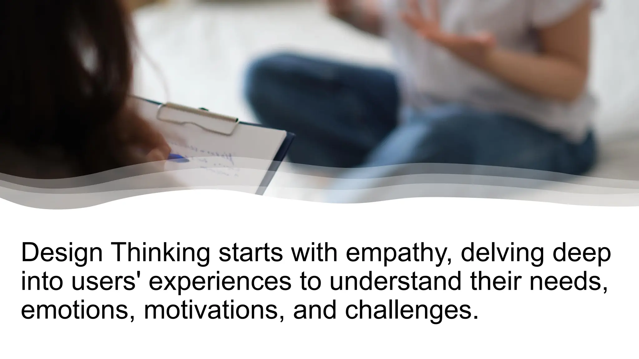 Design Thinking starts with empathy, delving deep
into users' experiences to understand their needs,
emotions, motivations, and challenges.
 