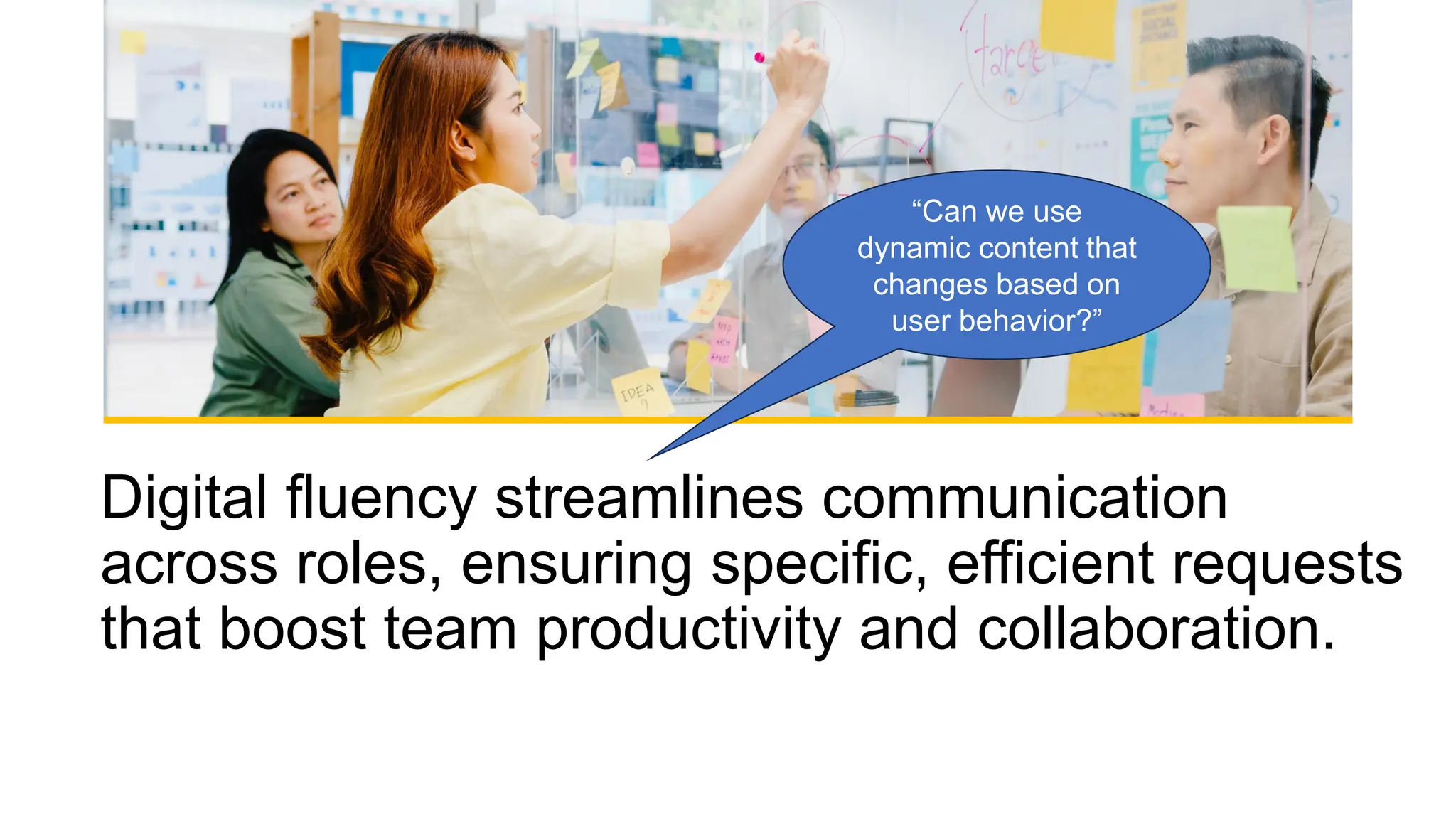 Digital fluency streamlines communication
across roles, ensuring specific, efficient requests
that boost team productivity and collaboration.
“Can we use
dynamic content that
changes based on
user behavior?”
 