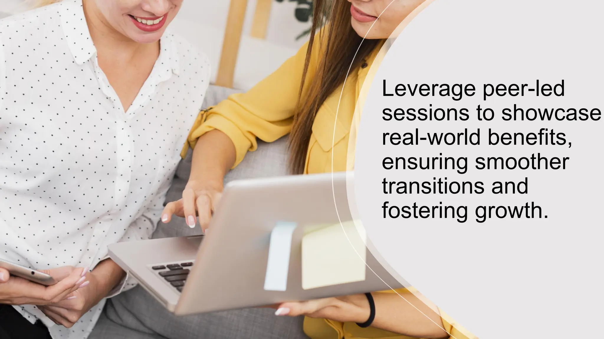 Leverage peer-led
sessions to showcase
real-world benefits,
ensuring smoother
transitions and
fostering growth.
 