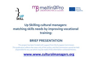 Up 
Skilling 
cultural 
managers: 
matching 
skills 
needs 
by 
improving 
vocational 
training: 
BRIEF 
PRESENTATION 
This 
project 
has 
been 
funded 
with 
support 
from 
the 
European 
Commission. 
This 
publication 
reflects 
the 
views 
only 
of 
the 
author, 
and 
the 
Commission 
cannot 
be 
held 
responsible 
for 
any 
use 
which 
may 
be 
made 
of 
the 
information 
contained 
therein. 
www.www.culturalmanagers.org 
 