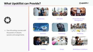 What Upskillist can Provide?
➢ Over 80 exiting courses with
thousands of classes,
quizzes and assignments.
Leadership Soft Skills Productivity & Time
Management
Business
Finance
Technology
Design
Marketing
Mindfulness & Wellness
 
