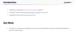 Introduction
➢ Upskillist is a standalone learning and development platform
➢ We deliver real work skills and help graduates to prepare for work life
➢ Upskillist has been creating courses since 2013
➢ To create an interactive learning platform for you to gain practical skills to enhance professional development
and future career growth.
Our Moto
 