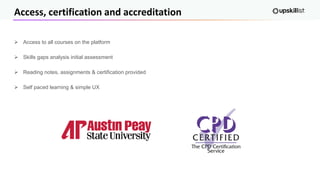 Access, certification and accreditation
➢ Access to all courses on the platform
➢ Skills gaps analysis initial assessment
➢ Reading notes, assignments & certification provided
➢ Self paced learning & simple UX
 