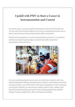 Upskill with PMV to Start a Career in
Instrumentation and Control
In Australia, there is a growing need for Instrumentation and Control (IC) technicians.
You can work in the oil and gas industry on an oil rig, at manufacturing facilities, power
plants, mineral and chemical processing, fertilizer plants and hospitals.
With the growing popularity of a career in instrumentation and control, it is essential to
combine your engineering knowledge or electrical trade skills with practical
instrumentation and control skills.
If you are considering progressing your career as a technician or engineer, and to stay
ahead in handling the challenges and opportunities created by instrumentation and control
automation industry, you must develop a broad range of competencies in this exciting and
evolving field. Therefore, you must also have hands on skills to select, calibrate, fault
find and test field instruments and control systems including programming and fault
finding of vendor(s) supplied PLC, HMI, and industrial networking.
 