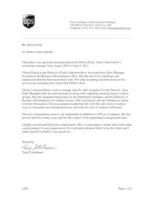 Terry Loterbauer . Sales Operations Manager
                                        13818 Rider Trail Drive, Earth City, MO
                                        Telephone . (3 14) 344-1496. Email . tloterbauer@ups.com




Re: Gloria Ficke

To whom it may concern:


This letter is my personal recommendation for Gloria Ficke. I have been Gloria's
immediate manager from August 2010 to Sept 9,2011.

I hired Gloria as the Director of Sales Administrative Assistant/Area Sales Manager
Assistant in the Business Development office. She has met every challenge and
expectation that has been presented to her. Not only accepting and performing in the
position but accepting the culture that UPSers share.

Gloria's responsibilities were to manage specific sales programs for the Director, Area
Sales Managers and Account Executives along with supplying tracking repofts to those
groups. She also prepared region data for the department managers and the Director of
Business Development for weekly reviews. She consistently met her obligations timely
with her information. Gloria assumed a leadership role with the sales team to explore
ways to streamline our internal processes and look for ways to improve efficiency.

Gloria is a tremendous asset to our department in addition to UPS as a company. She has
proven herself in many ways and has the respect of her department management team.

I highly recommend Gloria for employment. She is a team player, leader and would make
a great partner for any organization. It is with great pleasure that I write this letter and I
make myself available to any questions.


Sincerelv.

/^lAd*^-
Terry'Loterbauer




UPS                                                                                   Page 1 of    1
 