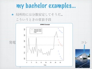 my bachelor examples...
                                                           …


AR:   x = (x(1), . . . , x(t))T ∈ X ⊂ Rt
                                ARIMA Example


      a = (a(1), . . . , a(t))T ∈ A ⊂ Rt
      230



                    observed value


      x(t + 1) = a x + N (0, σ )
                    predicted value
                    T
                    2*SE           2
      225
      220
      215
      210
      205




 0          0   5      10        15      t t+1
                                        20      25   30   35

                                      Time
 