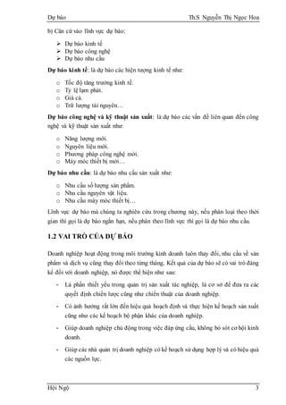 Dự báo Th.S Nguyễn Thị Ngọc Hoa
Hội Ngộ 3
b) Căn cứ vào lĩnh vực dự báo:
 Dự báo kinh tế
 Dự báo công nghệ
 Dự báo nhu cầu
Dự báo kinh tế: là dự báo các hiện tượng kinh tế như:
o Tốc độ tăng trưởng kinh tế.
o Tỷ lệ lạm phát.
o Giá cả.
o Trữ lượng tài nguyên…
Dự báo công nghệ và kỹ thuật sản xuất: là dự báo các vấn đề liên quan đến công
nghệ và kỹ thuật sản xuất như:
o Năng lượng mới.
o Nguyên liệu mới.
o Phương pháp công nghệ mới.
o Máy móc thiết bị mới…
Dự báo nhu cầu: là dự báo nhu cầu sản xuất như:
o Nhu cầu số lượng sản phẩm.
o Nhu cầu nguyên vật liệu.
o Nhu cầu máy móc thiết bị…
Lĩnh vực dự báo mà chúng ta nghiên cứu trong chương này, nếu phân loại theo thời
gian thì gọi là dự báo ngắn hạn, nếu phân theo lĩnh vực thì gọi là dự báo nhu cầu.
1.2 VAI TRÒ CỦA DỰ BÁO
Doanh nghiệp hoạt động trong môi trường kinh doanh luôn thay đổi, nhu cầu về sản
phẩm và dịch vụ cũng thay đổi theo từng tháng. Kết quả của dự báo sẽ có vai trò đáng
kể đối với doanh nghiệp, nó được thể hiện như sau:
- Là phần thiết yếu trong quản trị sản xuất tác nghiệp, là cơ sở để đưa ra các
quyết định chiến lược cũng như chiến thuật của doanh nghiệp.
- Có ảnh hưởng rất lớn đến hiệu quả hoạch định và thực hiện kế hoạch sản xuất
cũng như các kế hoạch bộ phận khác của doanh nghiệp.
- Giúp doanh nghiệp chủ động trong việc đáp ứng cầu, không bỏ sót cơ hội kinh
doanh.
- Giúp các nhà quản trị doanh nghiệp có kế hoạch sử dụng hợp lý và có hiệu quả
các nguồn lực.
 