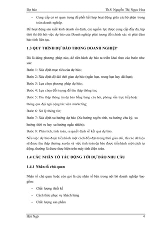 Dự báo Th.S Nguyễn Thị Ngọc Hoa
Hội Ngộ 4
- Cung cấp cơ sở quan trọng để phối kết hợp hoạt động giữa các bộ phận trong
toàn doanh nghiệp.
Để hoạt động sản xuất kinh doanh ổn định, các nguồn lực được cung cấp đầy đủ, kịp
thời thì đòi hỏi việc dự báo của Doanh nghiệp phải tương đối chính xác và phải đảm
bảo tính liên tục.
1.3 QUY TRÌNH DỰ BÁO TRONG DOANH NGHIỆP
Dù là dùng phương pháp nào, để tiến hành dự báo ta triển khai theo các bước như
sau:
Bước 1: Xác định mục tiêu của dự báo;
Bước 2: Xác định độ dài thời gian dự báo (ngắn hạn, trung hạn hay dài hạn);
Bước 3: Lựa chọn phương pháp dự báo;
Bước 4: Lựa chọn đối tượng để thu thập thông tin;
Bước 5: Thu thập thông tin dự báo bằng bảng câu hỏi, phỏng vấn trực tiếp hoặc
thông qua đội ngũ cộng tác viên marketing;
Bước 6: Xử lý thông tin;
Bước 7: Xác định xu hướng dự báo (Xu hướng tuyến tính, xu hướng chu kỳ, xu
hướng thời vụ hay xu hướng ngẫu nhiên);
Bước 8: Phân tích, tính toán, ra quyết định về kết quả dự báo.
Nếu việc dự báo được tiến hành một cách đều đặn trong thời gian dài, thì các dữ liệu
sẽ được thu thập thường xuyên và việc tính toán dự báo được tiến hành một cách tự
động, thường là được thực hiện trên máy tính điện toán.
1.4 CÁC NHÂN TỐ TÁC ĐỘNG TỚI DỰ BÁO NHU CẦU
1.4.1 Nhân tố chủ quan
Nhân tố chủ quan hoặc còn gọi là các nhân tố bên trong nội bộ doanh nghiệp bao
gồm:
- Chất lượng thiết kế
- Cách thức phục vụ khách hàng
- Chất lượng sản phẩm
 