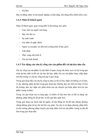 Dự báo Th.S Nguyễn Thị Ngọc Hoa
Hội Ngộ 5
- Giá bán
Đây là những nhân tố mà doanh nghiệp có khả năng chủ động điều chỉnh kiểm soát.
1.4.2 Nhân tố khách quan
Nhân tố khách quan quan trọng nhất là thị trường, bao gồm:
- Cảm tình của người tiêu dung
- Quy mô dân cư
- Sự cạnh tranh
- Các nhân tố ngẫu nhiên
- Ngoài ra còn phải xét đến môi trường kinh tế bao gồm:
- Luật pháp
- Thực trạng nền kinh tế
- Chu kỳ kinh doanh
1.4.3 Tác động của chu kỳ sống của sản phẩm đối với dự báo nhu cầu
Chu kỳ sống của sản phẩm là một nhân tố quan trọng cần được xem xét kỹ trong quá
trình dự báo nhất là đối với dự báo dài hạn. phần lớn các sản phẩm được chấp nhận
trên thị trường có chu kỳ sống trải qua 4 giai đoạn.
Trong giai đoạn đầu của chu kỳ sống ta chưa có đủ số liệu, thậm chí không có số liệu.
vì vậy phương pháp dự báo trong giai đoạn này thường dựa vào điều tra thực tế trên
thị trường, dựa vào nhận xét, phán đoán của các chuyên gia hoặc phân tích các sản
phẩm tương tự khác.
Trong các giai đoạn sau ta càng ngày có nhiều số liệu hơn nên có thể sử dụng các
phương pháp thống kê để dự báo và kết quả khả quan hơn.
Trong giai đoạn suy thoái mặt dù nguồn số liệu thống kê rất dồi dào nhưng thường
chúng không giúp ích gì cho dự báo suy giảm. lúc này ta sử dụng phương pháp điều
tra thị trường, phương pháp chuyên gia hoặc phân tích các sản phẩm tương tự như đã
làm trong giai đoạn đầu.
 