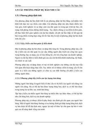 Dự báo Th.S Nguyễn Thị Ngọc Hoa
Hội Ngộ 6
1.5 CÁC PHƯƠNG PHÁP DỰ BÁO NHU CẦU
1.5.1 Phương pháp định tính
Các phương pháp dự báo định tính là các phương pháp dự báo bằng cách phân tích
định tính dựa vào suy đoán, cảm nhận. Các phương pháp này phụ thuộc nhiều vào
trực giác, kinh nghiệm và sự nhạy cảm của nhà quản trị trong quá trình dự báo, chỉ
mang tính phỏng đoán, không định lượng.. Tuy nhiên chúng có ưu điểm là đơn giản,
dễ thực hiện thời gian nghiên cứu dự báo nhanh, chi phí dự báo thấp và kết quả dự
báo trong nhiều trường hợp cũng rất tốt. Sau đây là một số phương pháp dự báo định
tính chủ yếu:
1.5.1.1 Lấy ý kiến của ban quản lý điều hành
Đây là phương pháp dự báo được sử dụng khá rộng rãi. Trong phương pháp này, cần
lấy ý kiến của các nhà quản trị cao cấp, những người phụ trách các công việc quan
trọng thường hay sử dụng các số liệu thống kê, chỉ tiêu tổng hợp của doanh nghiệp.
Ngoài ra cần lấy thêm ý kiến đánh giá của các cán bộ điều hành marketing, kỹ thuật,
tài chính và sản xuất.
Phương pháp này sử dụng được trí tuệ và kinh nghiệm của những cán bộ trực tiếp
liên quan đến hoạt động thực tiễn. Tuy nhiên nó có nhược điểm là mang yếu tố chủ
quan và ý kiến của những người có chức vụ cao nhất thường chi phối ý kiến của
những người khác.
1.5.1.2 Phương pháp lấy ý kiến của lực lượng bán hàng
Những người bán hàng là người hiểu rõ nhu cầu và thị hiếu của người tiêu dùng của
người tiêu dùng. Họ có thể dự báo được lượng hàng hoá, dịch vụ có thể bán được
trong tương lai tại khu vực mình bán hàng.
Tập hợp ý kiến của nhiều người bán hàng tại nhiều khu vực khác nhau, có thể dự báo
nhu cầu hàng hoá, dịch vụ của doanh nghiệp.
Phương pháp này có nhược điểm là phụ thuộc vào đánh giá chủ quan của người bán
hàng. Một số người bán hàng thường có xu hướng đánh giá thấp lượng hàng hoá, dịch
vụ bán được để dễ đạt định mức, ngược lại một số khác lại chủ quan dự báo ở mức
quá cao để nâng danh tiếng của mình.
 
