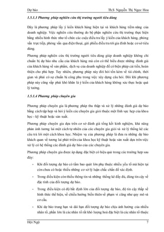 Dự báo Th.S Nguyễn Thị Ngọc Hoa
Hội Ngộ 7
1.5.1.3 Phương pháp nghiên cứu thị trường người tiêu dùng
Đây là phương pháp lấy ý kiến khách hàng hiện tại và khách hàng tiềm năng của
doanh nghiệp. Việc nghiên cứu thường do bộ phận nghiên cứu thị trường thực hiện
bằng nhiều hình thức như tổ chức các cuộc điều tra lấy ý kiến của khách hàng, phỏng
vấn trực tiếp, phỏng vấn qua điện thoại, gửi phiếu điều tra tới gia đình hoặc cơ sở tiêu
dùng.
Phương pháp nghiên cứu thị trường người tiêu dùng giúp doanh nghiệp không chỉ
chuẩn bị dự báo nhu cầu của khách hàng mà còn có thể hiểu được những đánh giá
của khách hàng về sản phẩm, dịch vụ của doanh nghiệp để có biện pháp cải tiến, hoàn
thiện cho phù hợp. Tuy nhiên, phương pháp này đòi hỏi tốn kém về tài chính, thời
gian và phải có sự chuẩn bị công phu trong việc xây dựng câu hỏi. Đôi khi phương
pháp này cũng vấp phải khó khăn là ý kiến của khách hàng không xác thực hoặc quá
lý tưởng.
1.5.1.4 Phương pháp chuyên gia
Phương pháp chuyên gia là phương pháp thu thập và xử lý những đánh giá dự báo
bằng cách tập hợp và hỏi ý kiến các chuyên gia giỏi thuộc một lĩnh vực hẹp của khoa
học - kỹ thuật hoặc sản xuất.
Phương pháp chuyên gia dựa trên cơ sở đánh giá tổng kết kinh nghiệm, khả năng
phản ánh tương lai một cách tự nhiên của các chuyên gia giỏi và xử lý thống kê các
câu trả lời một cách khoa học. Nhiệm vụ của phương pháp là đưa ra những dự báo
khách quan về tương lai phát triển của khoa học kỹ thuật hoặc sản xuất dựa trên việc
xử lý có hệ thống các đánh giá dự báo của các chuyên gia.
Phương pháp chuyên gia được áp dụng đặc biệt có hiệu quả trong các trường hợp sau
đây:
- Khi đối tượng dự báo có tầm bao quát lớn phụ thuộc nhiều yếu tố mà hiện tại
còn chưa có hoặc thiếu những cơ sở lý luận chắc chắn để xác định.
- Trong điều kiện còn thiếu thông tin và những thống kê đầy đủ, đáng tin cậy về
đặc tính của đối tượng dự báo.
- Trong điều kiện có độ bất định lớn của đối tượng dự báo, độ tin cậy thấp về
hình thức thể hiện, về chiều hướng biến thiên về phạm vi cũng như quy mô và
cơ cấu.
- Khi dự báo trung hạn và dài hạn đối tượng dự báo chịu ảnh hưởng của nhiều
nhân tố, phần lớn là cácnhân tố rất khó lượng hoá đặc biệt là các nhân tố thuộc
 