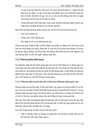 Dự báo Th.S Nguyễn Thị Ngọc Hoa
Hội Ngộ 8
về tâm lý xã hội (thị hiếu, thói quen, lối sống, đặc điểm dân cư...) hoặc tiến bộ
khoa học kỹ thuật. Vì vậy trong quá trình phát triển của mình đối tượng dự
báo có nhiều đột biến về quy mô và cơ cấu mà nếu không nhờ đến tài nghệ
của chuyên gia thì mọi sự trở nên vô nghĩa.
- Trong điều kiện thiếu thời gian, hoàn cảnh cấp bách phương pháp chuyên gia
cũng được áp dụng để đưa ra các dự báo kịp thời.
Quá trình áp dụng phương pháp chuyên gia có thể chia làm ba giai đoạn lớn:
- Lựa chọn chuyên gia
- Trưng cầu ý kiến chuyên gia;
- Thu thập và xử lý các đánh giá dự báo.
Chuyên gia giỏi là người thấy rõ nhất những mâu thuẫn và những vấn đề tồn tại trong
lĩnh vực hoạt động của mình, đồng thời về mặt tâm lý họ luôn luôn hướng về tương
lai để giải quyết những vấn đề đó dựa trên những hiểu biết sâu sắc, kinh nghiệm sản
xuất phong phú và linh cảm nghề nghiệp nhạy bén.
1.5.2 Phương pháp định lượng
Các phương pháp dự báo định lượng dựa vào các số liệu thống kê và thông qua các
công thức toán học được thiết lập để dự báo nhu cầu cho tương lai. Khi dự báo nhu
cầu tương lai, nếu không xét đếncác nhân tố ảnh hưởng khác có thể dùng các phương
pháp dự báo theo dãy số thời gian. Nếu cần ảnh hưởng của các nhân tố khác đến nhu
cầu có thể dùng các mô hình hồi quy tương quan...
1.5.2.1 Phương pháp dự báo theo dãy số thời gian (Phương pháp ngoại suy)
Phương pháp dự báo theo dãy số thời gian được xây dựng trên một giả thiết về sự tồn
tại và lưu lại các nhân tố quyết định đại lượng dự báo từ quá khứ đến tương lai. Trong
phương pháp này đại lượng cần dự báo được xác định trên cơ sở phân tích chuỗi các
số liệu về nhu cầu sản phẩm (dòng nhu cầu) thống kê được trong quá khứ.
Như vậy thực chất của phương pháp dự báo theo dãy số thời gian là kéo dài quy luật
phát triển của đối tượng dự báo đã có trong quá khứ và hiện tại sang tương lai với giả
thiết quy luật đó vẫn còn phát huy tác dụng.
Các yếu tố đặc trưng của dãy số theo thời gian gồm:
- Tính xu hướng: Tính xu hướng của dòng nhu cầu thể hiện sự thay đổi của các
dữ liệu theo thời gian (tăng, giảm...)
 