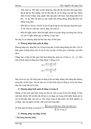 Dự báo Th.S Nguyễn Thị Ngọc Hoa
Hội Ngộ 9
- Tính mùa vụ: Thể hiện sự dao động hay biến đổi dữ liệu theo thời gian được
lặp đi lặp lại theo những chu kỳ đều đặn do sự tác động của một hay nhiều
nhân tố môi trường xung quanh như tập quán sinh hoạt, hoạt động kinh tế xã
hội... Ví dụ: Nhu cầu dịch vụ bưu chính viễn thông không đồng đều theo các
tháng trong năm.
- Biến đổi có chu kỳ: Chu kỳ là yếu tố lặp đi lặp lại sau một giai đoạn thời gian.
Ví dụ: Chu kỳ sinh học, chu kỳ phục hồi kinh tế...
- Biến đổi ngẫu nhiên: Biến đổi ngẫu nhiên là sự dao động của dòng nhu cầu do
các yếu tố ngẫu nhiên gây ra, không có quy luật.
Sau đây là các phương pháp dự báo theo dãy số thời gian:
1) Phương pháp bình quân di động
Phương pháp này dùng khi các số liệu trong dãy số biến động không lớn lắm. Các số
bình quân di động được tính từ các số liệu của dãy số thời gian có khoảng cách đều
nhau.
Chẳng hạn có dãy số thời gian tính theo tháng bao gồm các số liệu y1, y2…y3. Nếu
tính số bình quân di động theo từng nhóm 3 tháng ta có:
𝑦1 =
𝑦1 + 𝑦2 + 𝑦3
3
𝑦2 =
𝑦2 + 𝑦3 + 𝑦4
3
…………
Mục đích của việc lấy bình quân di động là để san bằng những biến động bất thường
trong dãy số thời gian. Sau đó dựa vào số liệu bình quân di động ta sẽ dự báo được
nhu cầu trong thời kỳ kế tiếp.
2) Phương pháp bình quân di động có trọng số
Những số liệu mới xuất hiện trong các thời kỳ cuối có giá trị lớn hơn những số liệu
xuất hiện đã lâu. Để xét đến vấn đề này ta sử dụng các trọng số để nhấn mạnh giá trị
các số liệu gần nhất, vừa xảy ra. Việc chọn trọng số phù thuộc vào kinh nghiệm và
sự nhạy cảm của người dự báo, tính toán trên công thức:
Số bình quân di động có trọng số =
∑(𝑡𝑟ọ𝑛𝑔 𝑠ố 𝑡ℎờ𝑖 𝑘ỳ 𝑛 𝑥𝑁ℎ𝑢 𝑐ầ𝑢 𝑡ℎờ𝑖 𝑘ỳ 𝑛
∑ 𝐶á𝑐 𝑡𝑟ọ𝑛𝑔 𝑠ố
3) Phương pháp san bằng số mũ
* Nội dung phương pháp
 