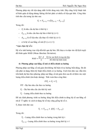 Dự báo Th.S Nguyễn Thị Ngọc Hoa
Hội Ngộ 10
Phương pháp này rất tiện dụng nhất là khi dùng máy tính. Đây cũng là kỹ thuật tính
số bình quân di động nhưng không đòi hỏi phải có nhiều số liệu quá khứ. Công thức
tính nhu cầu tương lại như sau:
𝐹𝑡 = 𝐹(𝑡−1) + 𝛼| 𝐴(𝑡−1) − 𝐹(𝑡−1)|
Trong đó:
- 𝐹𝑡 là nhu cầu dự báo ở thời kỳ t
- 𝐹(𝑡−1) là nhu cầu theo dự báo ở thời kỳ (t-1)
- 𝐴(𝑡−1) là số liệu nhu cầu thực tế ở thời kỳ (t-1)
- 𝛼 là hệ số san bằng số mũ (0 ≤ 𝛼 ≤ 1)
* Lựa chọn hệ số α
Hệ số 𝛼 ảnh hưởng trực tiếp đến kết quả dự báo. Để chọn 𝛼 ta dựa vào độ lệch tuyệt
đối bình quân MAD (Mean Absolute Deviation).
𝑀𝐴𝐷 =
∑ 𝐹 . 𝐸
𝑛
=
∑ 𝐶á𝑐 𝑠𝑎𝑖 𝑙ệ𝑐ℎ 𝑡𝑟𝑜𝑛𝑔 𝑑ự 𝑏á𝑜
𝑆ố 𝑡ℎờ𝑖 𝑘ỳ 𝑡í𝑛ℎ 𝑡𝑜á𝑛
4) Phương pháp san bằng số mũ có điều chỉnh xu hướng
Phương pháp san bằng số mũ giản đơn không thể hiện rõ xu hướng biến động. Do đó
cần phải sử dụng thêm kỹ thuật điều chỉnh có xu hướng. Cách làm như sau: đầu tiên
tiến hành dự báo theo phương pháp san bằng số mũ giản đơn sau đó sẽ thêm vào một
lượng điều chỉnh (âm hoặc dương). Tính toán theo công thức:
𝐹𝐼𝑇𝑡 = 𝐹𝑡 + 𝑇𝑡
FIT - Dự báo nhu cầu theo xu hướng
𝐹𝑡 – Dự báo nhu cầu cho thời kỳ mới
𝑇𝑡 – Lượng điều chỉnh theo xu hướng
Để xác định phương trình xu hướng dùng khi điều chỉnh ta dùng hệ số san bằng số
mũ 𝛽 .Ý nghĩa và cách sử dụng hệ số này cũng giống hệ số 𝛼.
𝑇𝑡 được tính như sau:
𝑇𝑡 = 𝑇(𝑡−1) + 𝛽(𝐹𝑡 − 𝐹( 𝑡−1))
Trong đó:
𝑇𝑡 – Lượng điều chỉnh theo xu hướng trong thời kỳ t
𝑇(𝑡−1) - Lượng điều chỉnh theo xu hướng trong thời kỳ t-1
 