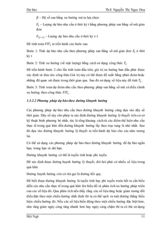 Dự báo Th.S Nguyễn Thị Ngọc Hoa
Hội Ngộ 11
𝛽 – Hệ số san bằng xu hướng mà ta lựa chọn
𝐹𝑡 – Lượng dự báo nhu cầu ở thời kỳ t bằng phương pháp san bằng số mũ giản
đơn
𝐹(𝑡−1) – Lượng dự báo nhu cầu ở thời kỳ t-1
Để tính toán 𝐹𝐼𝑇𝑡 ta tiến hành các bước sau:
Bước 1: Tính dự báo nhu cầu theo phương pháp san bằng số mũ giản đơn 𝐹𝑡 ở thời
kỳ t
Bước 2: Tính xu hướng (về mặt lượng) bằng cách sử dụng công thức 𝑇𝑡
Để tiến hành bước 2 cho lần tính toán đầu tiên, giá trị xu hướng ban đầu phải được
xác định và đưa vào công thức.Giá trị này có thể được đề xuất bằng phán đoán hoặc
những đã quan sát được trong thời gian qua. Sau đó sử dụng số liệu này để tính 𝑇𝑡.
Bước 3: Tính toán dự đoán nhu cầu theo phương pháp san bằng số mũ có điều chỉnh
xu hướng theo công thức 𝐹𝐼𝑇𝑡 .
1.5.2.2 Phương pháp dự báo theo đường khuynh hướng
Các phương pháp dự báo nhu cầu theo đường khuynh hướng cũng dựa vào dãy số
thời gian. Dãy số này cho phép ta xác định đường khuynh hướng lý thuyết trên cơ sở
kỹ thuật bình phương bé nhất, tức là tổng khoảng cách từ các điểm thể hiện nhu cầu
thực tế trong quá khứ đến đường khuynh hướng lấy theo trục tung là nhỏ nhất. Sau
đó dựa vào đường khuynh hướng lý thuyết ta tiến hành dự báo cho các năm tương
lai.
Có thể sử dụng các phương pháp dự báo theo đường khuynh hướng để dự báo ngắn
hạn, trung hạn và dài hạn.
Đường khuynh hướng có thể là tuyến tính hoặc phi tuyến.
Để xác định được đường huynh hướng lý thuyết, đòi hỏi phải có nhiều số liệu trong
quá khứ.
Đường huynh hướng còn có tên gọi là đường hồi quy.
Để biết được đường khuynh hướng là tuyến tính hay phi tuyến trước hết ta cần biểu
diễn các nhu cầu thực tế trong quá khứ lên biểu đồ và phân tích xu hướng pháp triển
của các số liệu đó. Qua phân tích nếu thấy rằng các số liệu tăng hoặc giảm tương đối
điều đặn theo một chiều hướng nhất định thì ta có thể vạch ra một đường thẳng biểu
hiện chiều hướng đó. Nếu các số liệu biến động theo một chiều hướng đặc biệt hơn,
như tăng giảm ngày càng tăng nhanh hơn hay ngày càng chậm thì ta có thẻ sử dụng
 