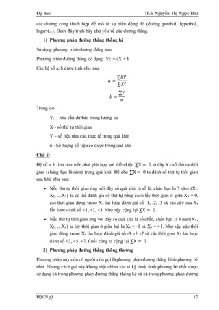 Dự báo Th.S Nguyễn Thị Ngọc Hoa
Hội Ngộ 12
các đường cong thích hợp để mô tả sự biến động đó (đường parabol, hyperbol,
logarit...). Dưới đây trình bày chủ yếu về các đường thẳng.
1) Phương pháp đường thẳng thống kê
Sử dụng phương trình đường thẳng sau
Phương trình đường thẳng có dạng: Yc = aX + b
Các hệ số a, b được tính như sau:
𝑎 =
∑𝑋𝑌
∑𝑋2
𝑏 =
∑𝑌
𝑛
Trong đó:
Yc – nhu cầu dự báo trong tương lai
X - số thứ tự thời gian
Y – số liệu nhu cầu thực tế trong quá khứ
n - Số lượng số liệu có được trong quá khứ
Chú ý:
Hệ số a, b tính như trên phải phù hợp với điều kiện ∑X = 0. ở đây X - số thứ tự thời
gian (chẳng hạn là năm) trong quá khứ. Để cho ∑X = 0 ta đánh số thứ tự thời gian
quá khứ như sau:
 Nếu thứ tự thời gian ứng với dãy số quá khứ là số lẻ, chẳn hạn là 7 năm (X1,
X2, ....X7) ta có thể đánh giá số thứ tự bằng cách lấy thời gian ở giữa X4 = 0,
các thời gian dứng trước X4 lần lược đánh giá số -1, -2, -3 và các dãy sau X4
lần lược đánh số +1, +2, +3. Như vậy cộng lại ∑X = 0.
 Nếu thứ tự thời gian ứng với dãy số quá khứ là số chẵn, chẳn hạn là 8 năm(X1,
X2, ....X8) ta lấy thời gian ở giữa hai la X4 = -1 và X5 = +1. Như vậy các thời
gian dứng trước X4 lần lược đánh giá số -3, -5, -7 và các thời gian X5 lần lược
đánh số +3, +5, +7. Cuối cùng ta cộng lại ∑X = 0
2) Phương pháp đường thẳng thông thường
Phương pháp này còn có người còn gọi là phương pháp đường thẳng bình phương bé
nhất. Nhưng cách gọi này không thật chính xác vì kỹ thuật bình phương bé nhất được
sử dụng cả trong phương pháp đường thẳng thống kê và cả trong phương pháp đường
 