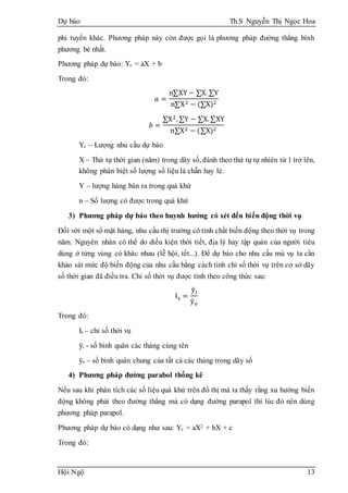 Dự báo Th.S Nguyễn Thị Ngọc Hoa
Hội Ngộ 13
phi tuyến khác. Phương pháp này còn được gọi là phương pháp đường thẳng bình
phương bé nhất.
Phương pháp dự báo: Yc = aX + b
Trong đó:
𝑎 =
n∑XY − ∑X. ∑Y
n∑X2 − (∑X)2
𝑏 =
∑X2
.∑Y − ∑X.∑XY
n∑X2 − (∑X)2
Yc – Lượng nhu cầu dự báo
X – Thứ tự thời gian (năm) trong dãy số, đánh theo thứ tự tự nhiên từ 1 trở lên,
không phân biệt số lượng số liệu là chẵn hay lẻ.
Y – lượng hàng bán ra trong quá khứ
n – Số lượng có được trong quá khứ
3) Phương pháp dự báo theo huynh hướng có xét đến biến động thời vụ
Đối với một số mặt hàng, nhu cầu thị trường có tính chất biến động theo thời vụ trong
năm. Nguyên nhân có thể do diều kiện thời tiết, địa lý hay tập quán của người tiêu
dùng ở từng vùng có khác nhau (lễ hội, tết...). Để dự báo cho nhu cầu mù vụ ta cần
khảo sát mức độ biến động của nhu cầu bằng cách tính chỉ số thời vụ trên cơ sở dãy
số thời gian đã điều tra. Chỉ số thời vụ được tính theo công thức sau:
Is =
ȳi
ȳo
Trong đó:
Is – chỉ số thời vụ
ȳi - số bình quân các tháng cùng tên
ȳo – số bình quân chung của tất cả các tháng trong dãy số
4) Phương pháp đường parabol thống kê
Nếu sau khi phân tích các số liệu quá khứ trên đồ thị mà ta thấy rằng xu hướng biến
động không phải theo đường thẳng mà có dạng đường parapol thì lúc đó nên dùng
phương pháp parapol.
Phương pháp dự báo có dạng như sau: Yc = aX2 + bX + c
Trong đó:
 