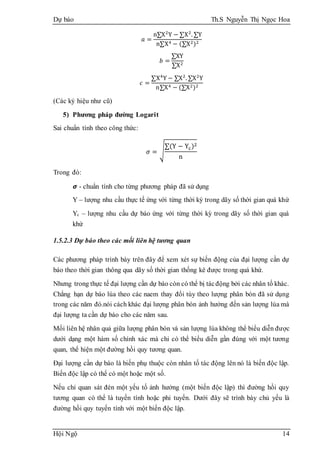 Dự báo Th.S Nguyễn Thị Ngọc Hoa
Hội Ngộ 14
𝑎 =
n∑X2
Y − ∑X2
. ∑Y
n∑X4 − (∑X2)2
𝑏 =
∑XY
∑X2
𝑐 =
∑X4
Y − ∑X2
. ∑X2
Y
n∑X4 − (∑X2)2
(Các ký hiệu như cũ)
5) Phương pháp đường Logarit
Sai chuẩn tính theo công thức:
𝜎 = √
∑(Y − Yc)2
n
Trong đó:
𝞼 - chuẩn tính cho từng phương pháp đã sử dụng
Y – lượng nhu cầu thực tế ứng với từng thời kỳ trong dãy số thời gian quá khứ
Yc – lượng nhu cầu dự báo ứng với từng thời kỳ trong dãy số thời gian quá
khứ
1.5.2.3 Dự báo theo các mối liên hệ tương quan
Các phương pháp trình bày trên đây để xem xét sự biến động của đại lượng cần dự
báo theo thời gian thông qua dãy số thời gian thống kê được trong quá khứ.
Nhưng trong thực tế đại lượng cần dự báo còn có thể bị tácđộng bởi các nhân tố khác.
Chẳng hạn dự báo lúa theo các naem thay đổi tùy theo lượng phân bón đã sử dụng
trong các năm đó.nói cách khác đại lượng phân bón ảnh hưởng đến sản lượng lúa mà
đại lượng ta cần dự báo cho các năm sau.
Mối liên hệ nhân quả giữa lượng phân bón và sản lượng lúa không thể biểu diễn được
dưới dạng một hàm số chính xác mà chỉ có thể biểu diễn gần đúng với một tương
quan, thể hiện một đường hồi quy tương quan.
Đại lượng cần dự báo là biến phụ thuộc còn nhân tố tác động lên nó là biến độc lập.
Biến độc lập có thể có một hoặc một số.
Nếu chỉ quan sát đén một yếu tố ảnh hưởng (một biến độc lập) thì đường hồi quy
tương quan có thể là tuyến tính hoặc phi tuyến. Dưới đây sẽ trình bày chủ yếu là
đường hồi quy tuyến tính với một biến độc lập.
 