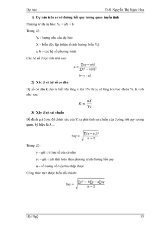 Dự báo Th.S Nguyễn Thị Ngọc Hoa
Hội Ngộ 15
1) Dự báo trên cơ sở đường hồi quy tương quan tuyến tính
Phương trình dự báo: Yc = aX + b
Trong đó:
Yc - lượng nhu cầu dự báo
X – biến độc lập (nhân tố ảnh hưởng biến Yc)
a, b – các hệ số phương trình
Các hệ số được tính như sau:
a =
∑xy − nẋȳ
∑X2 − n(x̅)2
b= y - a𝑥̅
2) Xác định hệ số co dãn
Hệ số co dãn k cho ta biết khi tăng x lên 1% thì yc sẽ tăng len bao nhiêu %. K tính
như sau:
𝐾 =
𝑎𝑋
Yc
3) Xác định sai chuẩn
Để đánh giá được độ chính xác của Yc ta phải tính sai chuẩn của đường hồi quy tương
quan, ký hiệu là Sxy.
Sxy = √
∑(y − yc)2
n − 2
Trong đó:
y – giá trị thực tế của cả năm
yc – giá trịnh tính toán theo phương trình đường hồi quy
n – số lượng số liệu thu nhập được
Công thức trên được biến đổi thành:
Sxy = √
∑y2 − b∑y − a∑xy
n − 2
 