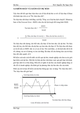 Dự báo Th.S Nguyễn Thị Ngọc Hoa
Hội Ngộ 16
1.6 KIỂM SOÁT VÀ GIÁM SÁT DỰ BÁO
Việc theo dõi kết quả thực hiện theo các số liệu đã dự báo so với số liệu thực tế được
tiến hành dựa trên cơ sở "Tín hiệu theo dõi".
Tín hiệu theo dõi được tính bằng cáchlấy "Tổng sai số dự báo dịch chuyển" (Running
Sum of the Forecast Error - RSFE) chia cho độ lệch tuyệt đối trung bình MAD.
Tín hiệu theo dõi dương cho biết nhu cầu thực tế lớn hơn nhu cầu dự báo. Tín hiệu
theo dõi âm, cho biết nhu cầu dự báo cao hơn nhu cầu thực tế. Tín hiệu theo dõi được
coi là tốt nếu có RSFE nhỏ và có sai số âm. Nói cách khác, có độ lệch nhỏ đã là tốt
rồi, nhưng các sai số dương và âm cân bằng lẫn nhau để cho đường tâm của tín hiệu
theo dõi nằm quanh số 0.
Để kiểm soát một cáchtốt nhất các kết quả dự báo, doanh nghiệp nên đưa ra các giới
hạn kiểm soát dự báo. Một khi tín hiệu dự báo tính được vượt quá giới hạn trên hoặc
giới hạn dưới là có báo động. Điều đó có nghĩa là dự báo của doanh nghiệp đang có
vấn đề và doanh nghiệp cần đánh giá lại phương thức dự báo nhu cầu của mình.
Hình sau mô tả lược đồ kiểm soát dự báo thông qua việc sử dụng "Tín hiệu theo dõi",
"Tín hiệu theo dõi giới hạn".
 