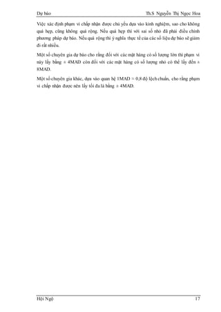 Dự báo Th.S Nguyễn Thị Ngọc Hoa
Hội Ngộ 17
Việc xác định phạm vi chấp nhận được chủ yếu dựa vào kinh nghiệm, sao cho không
quá hẹp, cũng không quá rộng. Nếu quá hẹp thì với sai số nhỏ đã phải điều chỉnh
phương pháp dự báo. Nếu quá rộng thì ý nghĩa thực tế của các số liệu dự báo sẽ giảm
đi rất nhiều.
Một số chuyên gia dự báo cho rằng đối với các mặt hàng có số lượng lớn thì phạm vi
này lấy bằng ± 4MAD còn đối với các mặt hàng có số lượng nhỏ có thể lấy đến ±
8MAD.
Một số chuyên gia khác, dựa vào quan hệ 1MAD ≈ 0,8 độ lệchchuẩn, cho rằng phạm
vi chấp nhận được nên lấy tối đa là bằng ± 4MAD.
 
