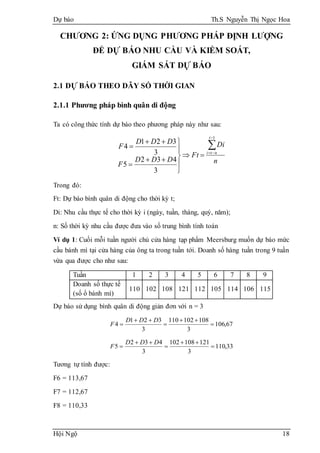 Dự báo Th.S Nguyễn Thị Ngọc Hoa
Hội Ngộ 18
CHƯƠNG 2: ỨNG DỤNG PHƯƠNG PHÁP ĐỊNH LƯỢNG
ĐỂ DỰ BÁO NHU CẦU VÀ KIỂM SOÁT,
GIÁM SÁT DỰ BÁO
2.1 DỰ BÁO THEO DÃY SỐ THỜI GIAN
2.1.1 Phương pháp bình quân di động
Ta có công thức tính dự báo theo phương pháp này như sau:
n
Di
Ft
DDD
F
DDD
F
t
nti













1
3
432
5
3
321
4
Trong đó:
Ft: Dự báo bình quân di động cho thời kỳ t;
Di: Nhu cầu thực tế cho thời kỳ i (ngày, tuần, tháng, quý, năm);
n: Số thời kỳ nhu cầu được đưa vào số trung bình tính toán
Ví dụ 1: Cuối mỗi tuần người chủ cửa hàng tạp phẩm Meersburg muốn dự báo mức
cầu bánh mì tại cửa hàng của ông ta trong tuần tới. Doanh số hàng tuần trong 9 tuần
vừa qua được cho như sau:
Tuần 1 2 3 4 5 6 7 8 9
Doanh số thực tế
(số ổ bánh mì)
110 102 108 121 112 105 114 106 115
Dự báo sử dụng bình quân di động giản đơn với n = 3
67,106
3
108102110
3
321
4 




DDD
F
33,110
3
121108102
3
432
5 




DDD
F
Tương tự tính được:
F6 = 113,67
F7 = 112,67
F8 = 110,33
 
