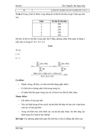 Dự báo Th.S Nguyễn Thị Ngọc Hoa
Hội Ngộ 21
10 (4x115+3x106+2x114+1x105)/10 =111,1
Ví dụ 2: Công ty bút bi Thiên Long thống kê số bút bi tồn kho trong 5 tuần qua như
sau:
Tuần Số bút bi tồn kho
1
2
3
4
5
290
260
250
280
380
Dự báo số bút bi tồn kho trong tuần thứ 6 bằng phương pháp bình quân di động 3
tuần một có trọng số : 0.5 , 0.3 , 0.2
Giải:
Ta có:
t = 6
n = 3
1 5
3
1 5
3
( ) ( )
6
380 0.5 280 0.3 250 0.2
324
0.5 0.3 0.2
t
i t n i
t
i t n i
Di Wi Di Wi
Ft F
Wi Wi

  

  
 
  
    
 
 
 
 
Ưu điểm:
- Nhanh chóng, dễ hiểu, có tính toán biến động ngẫu nhiên.
- Có biểu thị xu hướng phát triển trong tương lai.
- Có phân biệt tầm quan trọng của các số liệu ở các thời kỳ khác nhau.
Nhược điểm:
- Cần nhiều số liệu quá khứ
- Việc xác định trọng số cho cáckì, dự báo khó bắt nhịp với nhu cầu vì dựa hoàn
toàn vào số liệu quá khứ.
- Trong mô hình trên, tính chính xác của dự báo phụ thuộc vào khả năng xác
định trọng số có hợp lý hay không?
Kết luận: Các phương pháp bình quân đã trình bày ở trên có những đặc điểm sau:
 