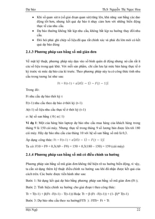 Dự báo Th.S Nguyễn Thị Ngọc Hoa
Hội Ngộ 22
 Khi số quan sát n (số giai đoạn quan sát) tăng lên, khả năng san bằng các dao
động tốt hơn, nhưng kết quả dự báo ít nhạy cảm hơn với những biến động
thực tế của nhu cầu.
 Dự báo thường không bắt kịp nhu cầu, không bắt kịp xu hướng thay đổi nhu
cầu.
 Đòi hỏi phải ghi chép số liệu đã qua rất chính xác và phải đủ lớn mới có kết
quả dự báo đúng
2.1.3 Phương pháp san bằng số mũ giản đơn
Về mặt kỹ thuật, phương pháp này dựa vào số bình quân di động nhưng nó cần rất ít
các số liệu trong quá khứ. Với mỗi sản phẩm, chỉ cần lưu lại mức bán hàng thực tế ở
kỳ trước và mức dự báo của kì trước. Theo phương pháp này ta có công thức tính nhu
cầu trong tương lai như sau:
Ft = F(t-1) + 𝛼| 𝐴( 𝑡 − 1) − 𝐹(𝑡 − 1)|
Trong đó:
Ft nhu cầu dự báo thời kỳ t
F(t-1) nhu cầu theo dự báo ở thời kỳ (t-1)
A(t-1) số liệu nhu cầu thực tế ở thời kỳ (t-1)
𝛼: hệ số san bằng ( 0≤ α≤ 1)
Ví dụ 1: Một của hàng bán laptop dự báo nhu cầu mua hàng của khách hàng trong
tháng 9 là 150 cái máy. Nhưng thực tế trong tháng 9 số lương bán được lên tới 180
cái máy. Hãy dự báo nhu cầu của tháng 10 với hệ số san bằng số mũ là 0,3.
Áp dụng công thức: Ft = F(t-1) + 𝛼| 𝐴( 𝑡 − 1) − 𝐹(𝑡 − 1)|
Ta có: F10 = F9 + 0,3(A9 – F9) = 150 + 0,3(180 – 150) = 159 (cái máy)
2.1.4 Phương pháp san bằng số mũ có điều chỉnh xu hướng
Phương pháp sản bằng số mũ giản đơn không thể hiện rõ xu hướng biến động, vì vậy,
ta cần sử dụng thêm kỹ thuật điều chỉnh xu hướng sau khi đã nhận được kết quả của
cách trên. Các bước được tiến hành như sau:
Bước 1: Sử dụng kết quả dự báo bằng phương pháp san bằng số mũ giản đơn (Ft );
Bước 2: Tính hiệu chỉnh xu hướng cho giai đoạn t theo công thức:
Tt = T(t-1) + β(Ft –F(t-1) – T(t-1)) Hoặc Tt = β (Ft –F(t-1)) + (1- β)* T(t-1)
Bước 3: Dự báo nhu cầu theo xu hướng(FITt ) : FITt= Ft + Tt
 