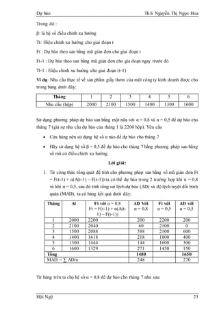 Dự báo Th.S Nguyễn Thị Ngọc Hoa
Hội Ngộ 23
Trong đó :
β: là hệ số điều chỉnh xu hướng
Tt: Hiệu chỉnh xu hướng cho giai đoạn t
Ft : Dự báo theo san bằng mũ giản đơn cho giai đoạn t
Ft-1 : Dự báo theo san bằng mũ giản đơn cho gia đoạn ngay trước đó
Tt-1 : Hiệu chỉnh xu hướng cho giai đoạn (t-1)
Ví dụ: Nhu cầu thực tế về sản phẩm giấy thơm của một công ty kinh doanh được cho
trong bảng dưới đây:
Tháng 1 2 3 4 5 6
Nhu cầu (hộp) 2000 2100 1500 1400 1300 1600
Sử dụng phương pháp dự báo san bằng một nữa với α = 0,8 và α = 0,5 để dự báo cho
tháng 7 (giả sự nhu cầu dự báo của tháng 1 là 2200 hộp). Yêu cầu
 Cửa hàng nên sử dụng hệ số α nào để dự báo cho tháng 7
 Hãy sử dụng hệ số β = 0,5 để dự báo cho tháng 7 bằng phương pháp san bằng
số mũ có điều chỉnh xu hướng.
Lời giải:
1. Từ công thức tổng quát để tính cho phương pháp san bằng số mũ giản đơn Ft
= F(t-1) + α(A(t-1) – F(t-1)) ta có thể dự báo trong 2 trường hợp khi α = 0,8
và khi α = 0,5, sau đó tính tổng sai lệch dự báo (AD) và độ lệch tuyệt đối bình
quân (MAD), ta có bảng kết quả dưới đây:
Tháng Ai Fi với α = 0,8
Ft = F(t-1) + α(A(t-
1) – F(t-1))
AD Với
α = 0,8
Fi với
α = 0,5
AD với
α = 0,5
1 2000 2200 200 2200 200
2 2100 2040 60 2100 0
3 1500 2088 588 2100 600
4 1400 1618 218 1800 400
5 1300 1444 144 1600 300
6 1600 1329 271 1450 150
Tổng 1480 1650
MAD = ∑ AD/n 248 270
Từ bảng trên ta chọ hệ số α = 0,8 để dự báo cho tháng 7 như sau:
 
