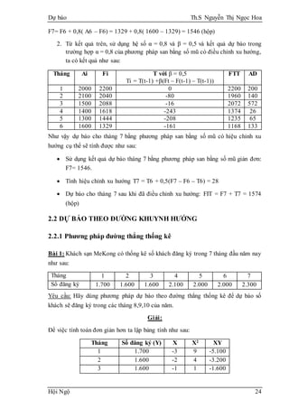 Dự báo Th.S Nguyễn Thị Ngọc Hoa
Hội Ngộ 24
F7= F6 + 0,8( A6 – F6) = 1329 + 0,8( 1600 – 1329) = 1546 (hộp)
2. Từ kết quả trên, sử dụng hệ số α = 0,8 và β = 0,5 và kết quả dự báo trong
trường hợp α = 0,8 của phương pháp san bằng số mũ có điều chỉnh xu hướng,
ta có kết quả như sau:
Tháng Ai Fi T với β = 0,5
Ti = T(t-1) +β(Ft – F(t-1) – T(t-1))
FTT AD
1 2000 2200 0 2200 200
2 2100 2040 -80 1960 140
3 1500 2088 -16 2072 572
4 1400 1618 -243 1374 26
5 1300 1444 -208 1235 65
6 1600 1329 -161 1168 133
Như vậy dự báo cho tháng 7 bằng phương pháp san bằng số mũ có hiệu chỉnh xu
hướng cụ thể sẽ tính được như sau:
 Sử dụng kết quả dự báo tháng 7 bằng phương pháp san bằng số mũ giản đơn:
F7= 1546.
 Tính hiệu chỉnh xu hướng T7 = T6 + 0,5(F7 – F6 – T6) = 28
 Dự báo cho tháng 7 sau khi đã điều chỉnh xu hướng: FIT = F7 + T7 = 1574
(hộp)
2.2 DỰ BÁO THEO ĐƯỜNG KHUYNH HƯỚNG
2.2.1 Phương pháp đường thẳng thống kê
Bài 1: Khách sạn MeKong có thống kê số khách đăng ký trong 7 tháng đầu năm nay
như sau:
Tháng 1 2 3 4 5 6 7
Số đăng ký 1.700 1.600 1.600 2.100 2.000 2.000 2.300
Yêu cầu: Hãy dùng phương pháp dự báo theo đường thẳng thống kê để dự báo số
khách sẽ đăng ký trong các tháng 8,9,10 của năm.
Giải:
Để việc tính toán đơn giản hơn ta lập bảng tính như sau:
Tháng Số đăng ký (Y) X X2 XY
1 1.700 -3 9 -5.100
2 1.600 -2 4 -3.200
3 1.600 -1 1 -1.600
 