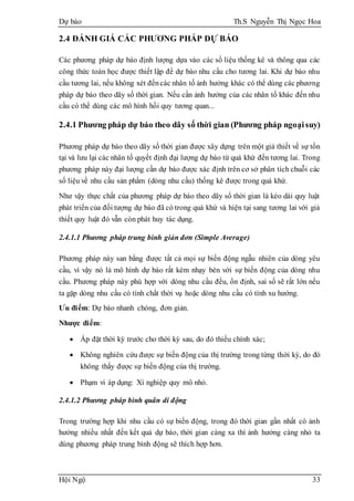 Dự báo Th.S Nguyễn Thị Ngọc Hoa
Hội Ngộ 33
2.4 ĐÁNH GIÁ CÁC PHƯƠNG PHÁP DỰ BÁO
Các phương pháp dự báo định lượng dựa vào các số liệu thống kê và thông qua các
công thức toán học được thiết lập để dự báo nhu cầu cho tương lai. Khi dự báo nhu
cầu tương lai, nếu không xét đếncác nhân tố ảnh hưởng khác có thể dùng các phương
pháp dự báo theo dãy số thời gian. Nếu cần ảnh hưởng của các nhân tố khác đến nhu
cầu có thể dùng các mô hình hồi quy tương quan...
2.4.1 Phương pháp dự báo theo dãy số thời gian (Phương pháp ngoạisuy)
Phương pháp dự báo theo dãy số thời gian được xây dựng trên một giả thiết về sự tồn
tại và lưu lại các nhân tố quyết định đại lượng dự báo từ quá khứ đến tương lai. Trong
phương pháp này đại lượng cần dự báo được xác định trên cơ sở phân tích chuỗi các
số liệu về nhu cầu sản phẩm (dòng nhu cầu) thống kê được trong quá khứ.
Như vậy thực chất của phương pháp dự báo theo dãy số thời gian là kéo dài quy luật
phát triển của đối tượng dự báo đã có trong quá khứ và hiện tại sang tương lai với giả
thiết quy luật đó vẫn còn phát huy tác dụng.
2.4.1.1 Phương pháp trung bình giản đơn (Simple Average)
Phương pháp này san bằng được tất cả mọi sự biến động ngẫu nhiên của dòng yêu
cầu, vì vậy nó là mô hình dự báo rất kém nhạy bén với sự biến động của dòng nhu
cầu. Phương pháp này phù hợp với dòng nhu cầu đều, ổn định, sai số sẽ rất lớn nếu
ta gặp dòng nhu cầu có tính chất thời vụ hoặc dòng nhu cầu có tính xu hướng.
Ưu điểm: Dự báo nhanh chóng, đơn giản.
Nhược điểm:
 Áp đặt thời kỳ trước cho thời kỳ sau, do đó thiếu chính xác;
 Không nghiên cứu được sự biến động của thị trường trong từng thời kỳ, do đó
không thấy được sự biến động của thị trường.
 Phạm vi áp dụng: Xí nghiệp quy mô nhỏ.
2.4.1.2 Phương pháp bình quân di động
Trong trường hợp khi nhu cầu có sự biến động, trong đó thời gian gần nhất có ảnh
hưởng nhiều nhất đến kết quả dự báo, thời gian càng xa thì ảnh hưởng càng nhỏ ta
dùng phương pháp trung bình động sẽ thích hợp hơn.
 