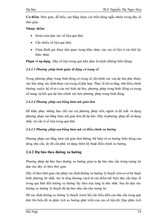 Dự báo Th.S Nguyễn Thị Ngọc Hoa
Hội Ngộ 34
Ưu điểm: Đơn giản, dễ hiểu, san bằng được các biến động ngẫu nhiên trong dãy số
thời gian.
Nhược điểm:
 Hoàn toàn dựa vào số liệu quá khứ;
 Cần nhiều số liệu quá khứ;
 Chưa đánh giá được tầm quan trọng khác nhau của các số liệu ở các thời kỳ
khác nhau.
Phạm vi áp dụng: Dãy số liệu trong quá khứ phải ổn định (không biến động).
2.4.1.3 Phương pháp bình quân di động có trọng số
Trong phương pháp trung bình động có trọng số, độ chính xác của dự báo phụ thuộc
vào khả năng xác định được các trọng số phù hợp. Thực tế chỉ ra rằng, nhờ điều chỉnh
thường xuyên hệ số αt-i của mô hình dự báo, phương pháp trung bình động có trọng
số mang lại kết quả dự báo chính xác hơn phương pháp trung bình động.
2.4.1.4 Phương pháp san bằng hàm mũ giản đơn
Để khắc phục những hạn chế của các phương pháp trên, người ta đề xuất sử dụng
phương pháp san bằng hàm mũ giản đơn để dự báo. Đây là phương pháp dễ sử dụng
nhất, nó cần ít số liệu trong quá khứ.
2.4.1.5 Phương pháp san bằng hàm mũ có điều chỉnh xu hướng
Phương pháp san bằng hàm mũ giản đơn không thể hiện rõ xu hướng biến động của
dòng nhu cầu, do đó cần phải sử dụng thêm kỹ thuật điều chỉnh xu hướng.
2.4.2 Dự báo theo đường xu hướng
Phương pháp dự báo theo đường xu hướng giúp ta dự báo nhu cầu trong tương lai
dựa vào dãy số theo thời gian.
Dãy số theo thời gian cho phép xác định đường xu hướng lý thuyết trêncơ sở kỹ thuật
bình phương bé nhất, tức là tổng khoảng cách từ các điểm thể hiện nhu cầu thực tế
trong quá khứ đến đường xu hướng lấy theo trục tung là nhỏ nhất. Sau đó dựa vào
đường xu hướng lý thuyết để dự báo nhu cầu cho tương lai.
Để xác định đường xu hướng lý thuyết trước hết cần biểu diễn các nhu cầu trong quá
khứ lên biểu đồ và phân tích xu hướng phát triển của các số liệu đó. Qua phân tích
 